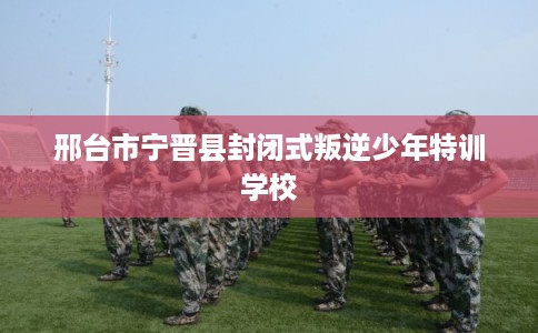 邢台市宁晋县封闭式叛逆少年特训学校 邢台市宁晋县封闭式叛逆少年特训学校