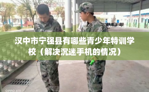 汉中市宁强县有哪些青少年特训学校(解决沉迷手机的情况) 汉中市宁强县有哪些青少年特训学校(解决沉迷手机的情况)