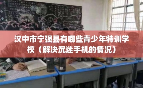 汉中市宁强县有哪些青少年特训学校(解决沉迷手机的情况) 汉中市宁强县有哪些青少年特训学校(解决沉迷手机的情况)