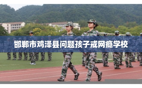 邯郸市鸡泽县问题孩子戒网瘾学校 邯郸市鸡泽县问题孩子戒网瘾学校