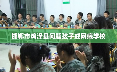 邯郸市鸡泽县问题孩子戒网瘾学校 邯郸市鸡泽县问题孩子戒网瘾学校
