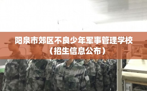 阳泉市郊区不良少年军事管理学校（招生信息公布）