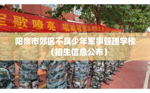 阳泉市郊区不良少年军事管理学校(招生信息公布) 阳泉市郊区不良少年军事管理学校(招生信息公布)