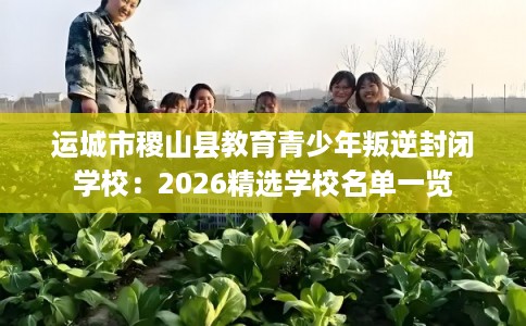 运城市稷山县教育青少年叛逆封闭学校：2026精选学校名单一览