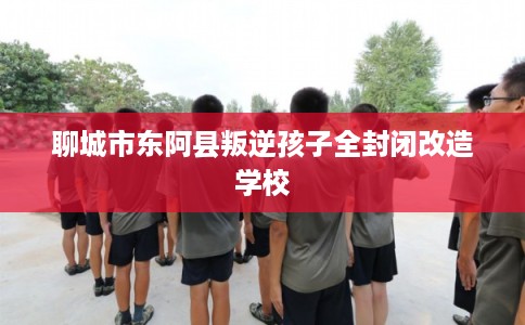 聊城市东阿县叛逆孩子全封闭改造学校 聊城市东阿县叛逆孩子全封闭改造学校