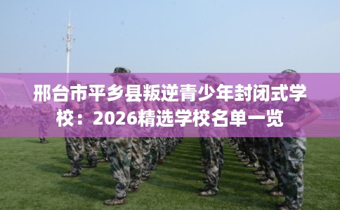 邢台市平乡县叛逆青少年封闭式学校：2026精选学校名单一览