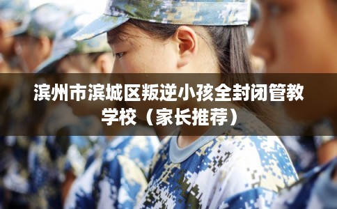 滨州市滨城区叛逆小孩全封闭管教学校(家长推荐) 滨州市滨城区叛逆小孩全封闭管教学校(家长推荐)