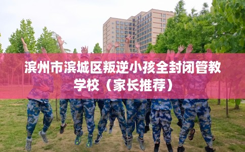 滨州市滨城区叛逆小孩全封闭管教学校(家长推荐) 滨州市滨城区叛逆小孩全封闭管教学校(家长推荐)