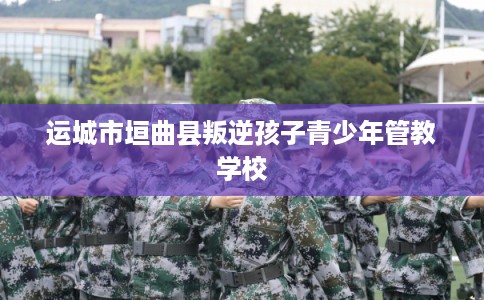 运城市垣曲县叛逆孩子青少年管教学校 运城市垣曲县叛逆孩子青少年管教学校