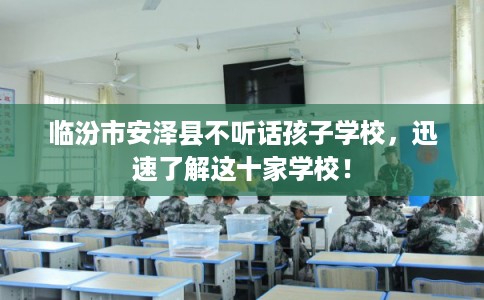 临汾市安泽县不听话孩子学校，迅速了解这十家学校！