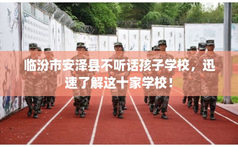 临汾市安泽县不听话孩子学校，迅速了解这十家学校！