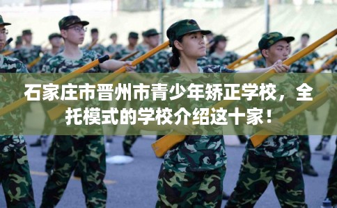 石家庄市晋州市青少年矫正学校，全托模式的学校介绍这十家！