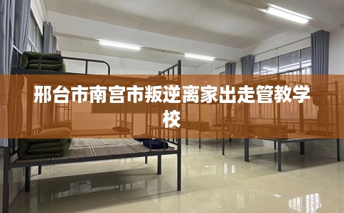 邢台市南宫市叛逆离家出走管教学校
