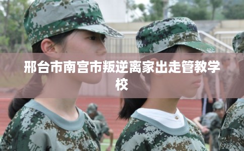 邢台市南宫市叛逆离家出走管教学校