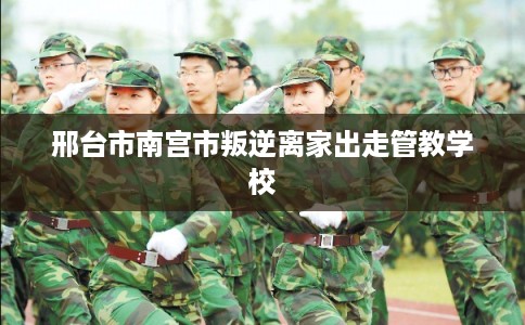 邢台市南宫市叛逆离家出走管教学校