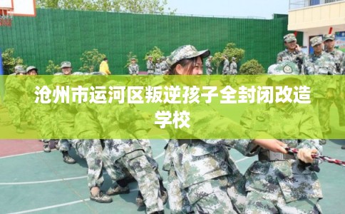 沧州市运河区叛逆孩子全封闭改造学校 沧州市运河区叛逆孩子全封闭改造学校