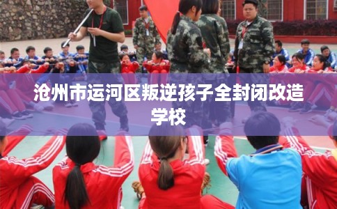 沧州市运河区叛逆孩子全封闭改造学校 沧州市运河区叛逆孩子全封闭改造学校