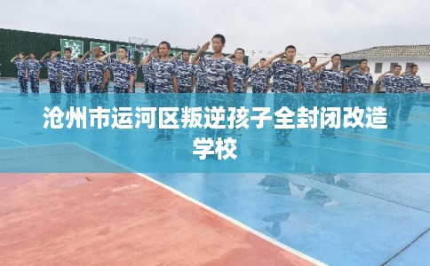 沧州市运河区叛逆孩子全封闭改造学校 沧州市运河区叛逆孩子全封闭改造学校
