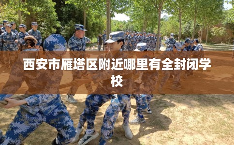 西安市雁塔区附近哪里有全封闭学校 西安市雁塔区附近哪里有全封闭学校