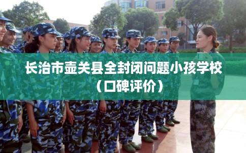 长治市壶关县全封闭问题小孩学校(口碑评价) 长治市壶关县全封闭问题小孩学校(口碑评价)