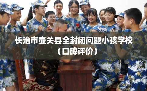 长治市壶关县全封闭问题小孩学校(口碑评价) 长治市壶关县全封闭问题小孩学校(口碑评价)