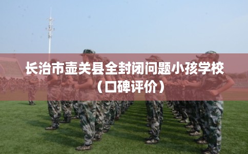 长治市壶关县全封闭问题小孩学校(口碑评价) 长治市壶关县全封闭问题小孩学校(口碑评价)