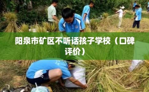 阳泉市矿区不听话孩子学校（口碑评价）