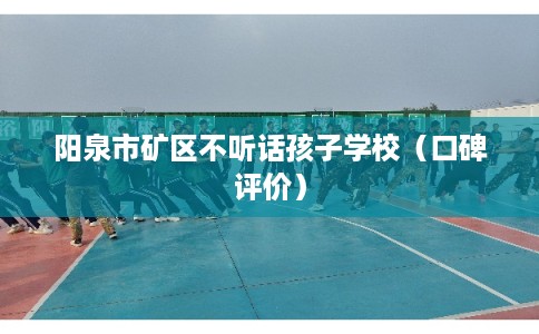 阳泉市矿区不听话孩子学校（口碑评价）
