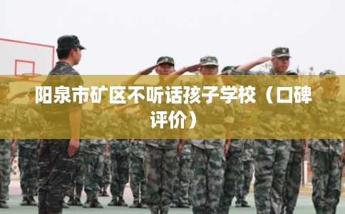 阳泉市矿区不听话孩子学校（口碑评价）