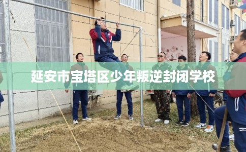 延安市宝塔区少年叛逆封闭学校 延安市宝塔区少年叛逆封闭学校