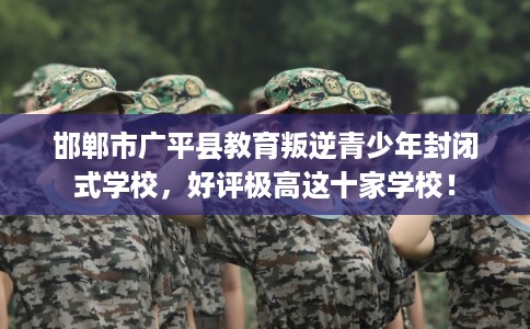 邯郸市广平县教育叛逆青少年封闭式学校，好评极高这十家学校！