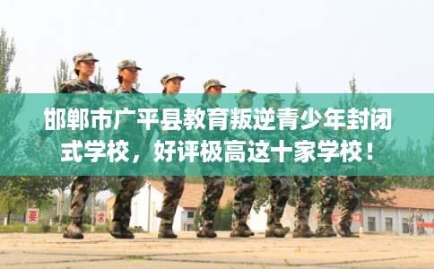 邯郸市广平县教育叛逆青少年封闭式学校，好评极高这十家学校！