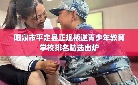 阳泉市平定县正规叛逆青少年教育学校排名精选出炉 阳泉市平定县正规叛逆青少年教育学校排名精选出炉