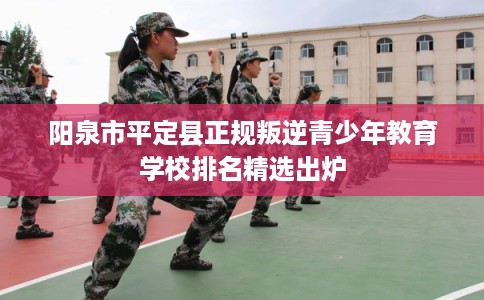 阳泉市平定县正规叛逆青少年教育学校排名精选出炉 阳泉市平定县正规叛逆青少年教育学校排名精选出炉