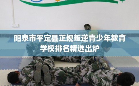 阳泉市平定县正规叛逆青少年教育学校排名精选出炉 阳泉市平定县正规叛逆青少年教育学校排名精选出炉