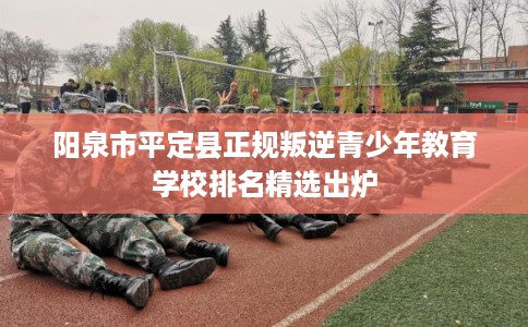 阳泉市平定县正规叛逆青少年教育学校排名精选出炉 阳泉市平定县正规叛逆青少年教育学校排名精选出炉