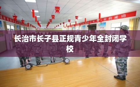 长治市长子县正规青少年全封闭学校 长治市长子县正规青少年全封闭学校