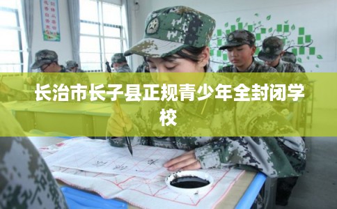 长治市长子县正规青少年全封闭学校 长治市长子县正规青少年全封闭学校