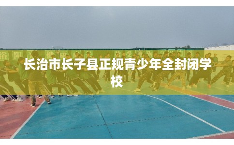 长治市长子县正规青少年全封闭学校 长治市长子县正规青少年全封闭学校
