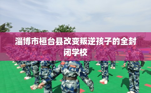 淄博市桓台县改变叛逆孩子的全封闭学校 淄博市桓台县改变叛逆孩子的全封闭学校