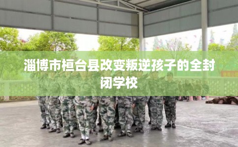 淄博市桓台县改变叛逆孩子的全封闭学校 淄博市桓台县改变叛逆孩子的全封闭学校