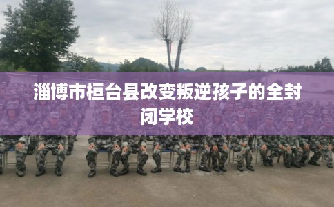 淄博市桓台县改变叛逆孩子的全封闭学校 淄博市桓台县改变叛逆孩子的全封闭学校