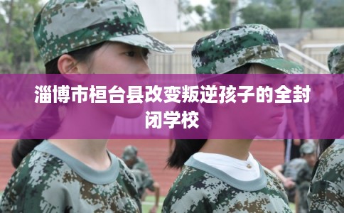 淄博市桓台县改变叛逆孩子的全封闭学校 淄博市桓台县改变叛逆孩子的全封闭学校