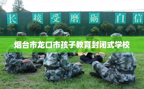 烟台市龙口市孩子教育封闭式学校