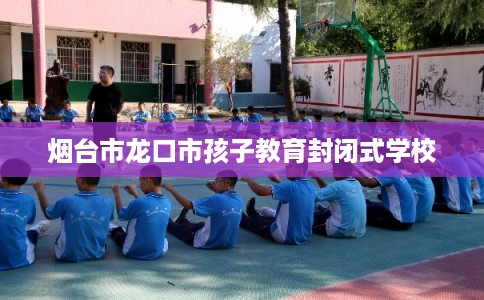 烟台市龙口市孩子教育封闭式学校