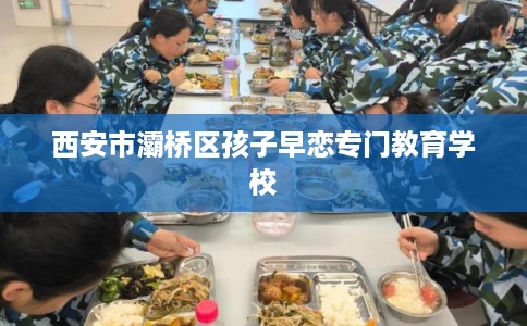 西安市灞桥区孩子早恋专门教育学校 西安市灞桥区孩子早恋专门教育学校