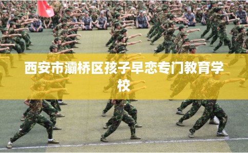 西安市灞桥区孩子早恋专门教育学校 西安市灞桥区孩子早恋专门教育学校