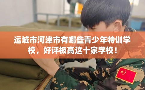 运城市河津市有哪些青少年特训学校，好评极高这十家学校！