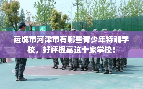 运城市河津市有哪些青少年特训学校，好评极高这十家学校！