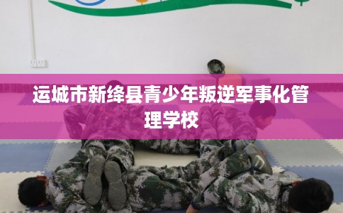 运城市新绛县青少年叛逆军事化管理学校